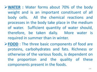 WATER : Water forms about 70% of the body
weight and is an important constituent of all
body cells. All the chemical reactions and
processes in the body take place in the medium
of water. Sufficient quantity of water should,
therefore, be taken daily. More water is
required in summer than in winter.
FOOD : The three basic components of food are
proteins, carbohydrates and fats. Richness or
otherwise of the various foods, is dependent on
the proportion and the quality of these
components present in the foods.
239
 