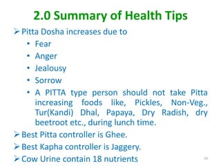 2.0 Summary of Health Tips
Pitta Dosha increases due to
• Fear
• Anger
• Jealousy
• Sorrow
• A PITTA type person should not take Pitta
increasing foods like, Pickles, Non-Veg.,
Tur(Kandi) Dhal, Papaya, Dry Radish, dry
beetroot etc., during lunch time.
Best Pitta controller is Ghee.
Best Kapha controller is Jaggery.
Cow Urine contain 18 nutrients 24
 