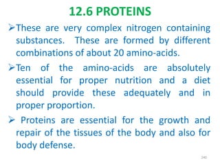 These are very complex nitrogen containing
substances. These are formed by different
combinations of about 20 amino-acids.
Ten of the amino-acids are absolutely
essential for proper nutrition and a diet
should provide these adequately and in
proper proportion.
 Proteins are essential for the growth and
repair of the tissues of the body and also for
body defense.
240
12.6 PROTEINS
 