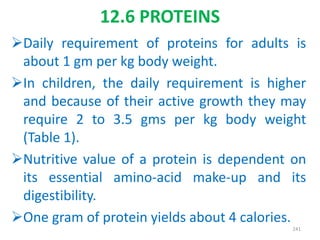 Daily requirement of proteins for adults is
about 1 gm per kg body weight.
In children, the daily requirement is higher
and because of their active growth they may
require 2 to 3.5 gms per kg body weight
(Table 1).
Nutritive value of a protein is dependent on
its essential amino-acid make-up and its
digestibility.
One gram of protein yields about 4 calories.
241
12.6 PROTEINS
 
