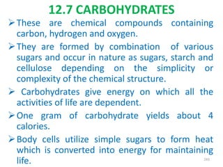 12.7 CARBOHYDRATES
These are chemical compounds containing
carbon, hydrogen and oxygen.
They are formed by combination of various
sugars and occur in nature as sugars, starch and
cellulose depending on the simplicity or
complexity of the chemical structure.
 Carbohydrates give energy on which all the
activities of life are dependent.
One gram of carbohydrate yields about 4
calories.
Body cells utilize simple sugars to form heat
which is converted into energy for maintaining
life. 243
 