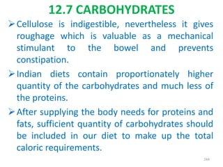 12.7 CARBOHYDRATES
Cellulose is indigestible, nevertheless it gives
roughage which is valuable as a mechanical
stimulant to the bowel and prevents
constipation.
Indian diets contain proportionately higher
quantity of the carbohydrates and much less of
the proteins.
After supplying the body needs for proteins and
fats, sufficient quantity of carbohydrates should
be included in our diet to make up the total
caloric requirements.
244
 