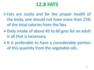 12.8 FATS
Fats are costly and for the proper health of
the body, one should not have more than 15%
of the total calories from the fats.
Daily intake of about 45 to 60 gms for an adult
is all that is necessary.
It is preferable to have a considerable portion
of this quantity from the vegetable oils.
246
 