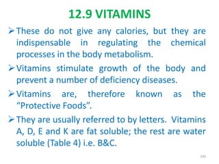 12.9 VITAMINS
These do not give any calories, but they are
indispensable in regulating the chemical
processes in the body metabolism.
Vitamins stimulate growth of the body and
prevent a number of deficiency diseases.
Vitamins are, therefore known as the
“Protective Foods”.
They are usually referred to by letters. Vitamins
A, D, E and K are fat soluble; the rest are water
soluble (Table 4) i.e. B&C.
249
 