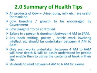 2.0 Summary of Health Tips
 All products of Cow – Urine, dung, milk etc., are useful
for mankind.
 Cow breeding / growth to be encouraged by
Government
 Cow Slaughter to be controlled.
 Saltwa in a person is dominant between 4 AM to 6AM.
 Any book writing, poetry , article work involving
intellect etc should be undertaken between 4 AM to
6AM.
 Only such works undertaken between 4 AM to 6AM
will have depth & will be easily understood by people
and enable then to utilise the contents of book in their
life.
 Students to read between 4 AM to 6 AM for exams
25
 
