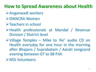 How to Spread Awareness about Health
Anganwadi workers
DWACRA Women
Teachers in school
Health professionals at Mandal / Revenue
Division / District level
Village Temples – Mike to ‘Air’ audio CD on
Health everyday for one hour in the morning
after Bhajans / Suprabatam / Aarati songsand
evening between 07 to 08 P.M.
NSS Volunteers
26
 