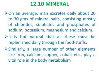 12.10 MINERAL
On an average, man excretes daily about 20
to 30 gms of mineral salts, consisting mostly
of chlorides, sulphates and phosphates of
sodium, potassium, magnesium and calcium.
It is but natural that all these must be
replenished daily through the food-stuffs.
Similarly, a large number of other elements
like iron, calcium, copper, cobalt etc., play a
vital role in the body metabolism
263
 