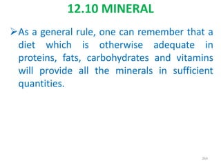 12.10 MINERAL
As a general rule, one can remember that a
diet which is otherwise adequate in
proteins, fats, carbohydrates and vitamins
will provide all the minerals in sufficient
quantities.
264
 