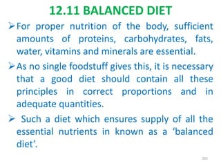 12.11 BALANCED DIET
For proper nutrition of the body, sufficient
amounts of proteins, carbohydrates, fats,
water, vitamins and minerals are essential.
As no single foodstuff gives this, it is necessary
that a good diet should contain all these
principles in correct proportions and in
adequate quantities.
 Such a diet which ensures supply of all the
essential nutrients in known as a ‘balanced
diet’.
265
 