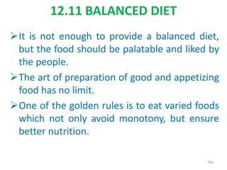 12.11 BALANCED DIET
It is not enough to provide a balanced diet,
but the food should be palatable and liked by
the people.
The art of preparation of good and appetizing
food has no limit.
One of the golden rules is to eat varied foods
which not only avoid monotony, but ensure
better nutrition.
266
 