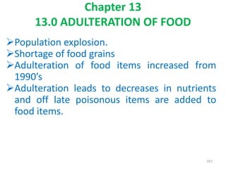 Chapter 13
13.0 ADULTERATION OF FOOD
Population explosion.
Shortage of food grains
Adulteration of food items increased from
1990’s
Adulteration leads to decreases in nutrients
and off late poisonous items are added to
food items.
267
 