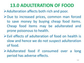 13.0 ADULTERATION OF FOOD
Adulteration affects both rich and poor.
Due to increased prices, common man forced
to save money by buying cheap food items.
Cheap food items may be adulterated and
prone poisonous to health.
Evil effects of adulteration of food on health is
slow and hence we do not suspect adulteration
of food.
Adulterated food if consumed over a long
period has adverse effects.
268
 