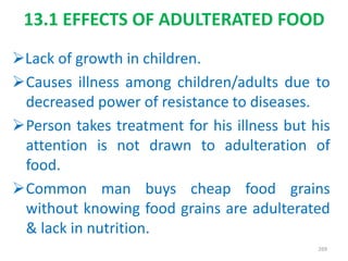 13.1 EFFECTS OF ADULTERATED FOOD
Lack of growth in children.
Causes illness among children/adults due to
decreased power of resistance to diseases.
Person takes treatment for his illness but his
attention is not drawn to adulteration of
food.
Common man buys cheap food grains
without knowing food grains are adulterated
& lack in nutrition.
269
 