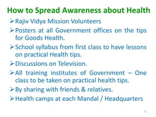 How to Spread Awareness about Health
Rajiv Vidya Mission Volunteers
Posters at all Government offices on the tips
for Goods Health.
School syllabus from first class to have lessons
on practical Health tips.
Discussions on Television.
All training institutes of Government – One
class to be taken on practical health tips.
By sharing with friends & relatives.
Health camps at each Mandal / Headquarters
27
 