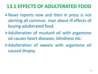 News reports now and then in press is not
alerting all common man about ill effects of
buying adulterated food.
Adulteration of mustard oil with argamone
oil causes heart diseases, blindness etc.
Adulteration of sweets with argamone oil
caused dropsy.
270
13.1 EFFECTS OF ADULTERATED FOOD
 