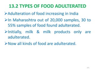 13.2 TYPES OF FOOD ADULTERATED
Adulteration of food increasing in India
In Maharashtra out of 20,000 samples, 30 to
55% samples of food found adulterated.
Initially, milk & milk products only are
adulterated.
Now all kinds of food are adulterated.
271
 