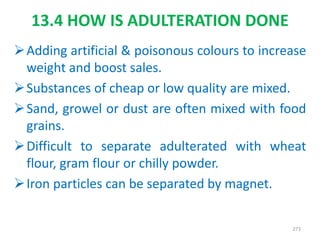 13.4 HOW IS ADULTERATION DONE
Adding artificial & poisonous colours to increase
weight and boost sales.
Substances of cheap or low quality are mixed.
Sand, growel or dust are often mixed with food
grains.
Difficult to separate adulterated with wheat
flour, gram flour or chilly powder.
Iron particles can be separated by magnet.
273
 