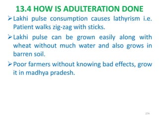 13.4 HOW IS ADULTERATION DONE
Lakhi pulse consumption causes lathyrism i.e.
Patient walks zig-zag with sticks.
Lakhi pulse can be grown easily along with
wheat without much water and also grows in
barren soil.
Poor farmers without knowing bad effects, grow
it in madhya pradesh.
274
 
