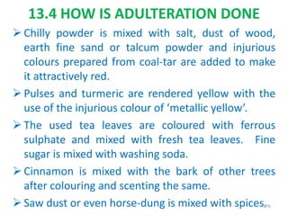 13.4 HOW IS ADULTERATION DONE
 Chilly powder is mixed with salt, dust of wood,
earth fine sand or talcum powder and injurious
colours prepared from coal-tar are added to make
it attractively red.
 Pulses and turmeric are rendered yellow with the
use of the injurious colour of ‘metallic yellow’.
 The used tea leaves are coloured with ferrous
sulphate and mixed with fresh tea leaves. Fine
sugar is mixed with washing soda.
 Cinnamon is mixed with the bark of other trees
after colouring and scenting the same.
 Saw dust or even horse-dung is mixed with spices.276
 