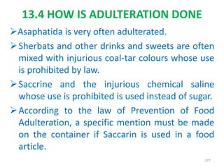 13.4 HOW IS ADULTERATION DONE
Asaphatida is very often adulterated.
Sherbats and other drinks and sweets are often
mixed with injurious coal-tar colours whose use
is prohibited by law.
Saccrine and the injurious chemical saline
whose use is prohibited is used instead of sugar.
According to the law of Prevention of Food
Adulteration, a specific mention must be made
on the container if Saccarin is used in a food
article.
277
 