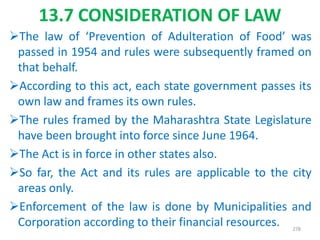 13.7 CONSIDERATION OF LAW
The law of ‘Prevention of Adulteration of Food’ was
passed in 1954 and rules were subsequently framed on
that behalf.
According to this act, each state government passes its
own law and frames its own rules.
The rules framed by the Maharashtra State Legislature
have been brought into force since June 1964.
The Act is in force in other states also.
So far, the Act and its rules are applicable to the city
areas only.
Enforcement of the law is done by Municipalities and
Corporation according to their financial resources. 278
 