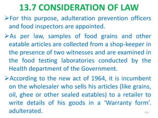 13.7 CONSIDERATION OF LAW
For this purpose, adulteration prevention officers
and food inspectors are appointed.
As per law, samples of food grains and other
eatable articles are collected from a shop-keeper in
the presence of two witnesses and are examined in
the food testing laboratories conducted by the
Health department of the Government.
According to the new act of 1964, it is incumbent
on the wholesaler who sells his articles (like grains,
oil, ghee or other sealed eatables) to a retailer to
write details of his goods in a ‘Warranty form’.
adulterated. 279
 