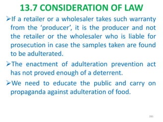 13.7 CONSIDERATION OF LAW
If a retailer or a wholesaler takes such warranty
from the ‘producer’, it is the producer and not
the retailer or the wholesaler who is liable for
prosecution in case the samples taken are found
to be adulterated.
The enactment of adulteration prevention act
has not proved enough of a deterrent.
We need to educate the public and carry on
propaganda against adulteration of food.
280
 