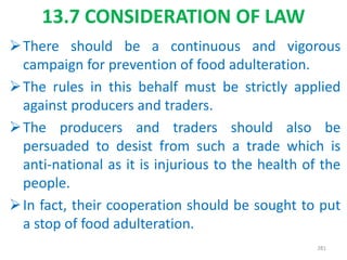 13.7 CONSIDERATION OF LAW
There should be a continuous and vigorous
campaign for prevention of food adulteration.
The rules in this behalf must be strictly applied
against producers and traders.
The producers and traders should also be
persuaded to desist from such a trade which is
anti-national as it is injurious to the health of the
people.
In fact, their cooperation should be sought to put
a stop of food adulteration.
281
 
