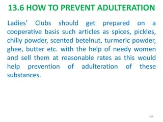 13.6 HOW TO PREVENT ADULTERATION
Ladies’ Clubs should get prepared on a
cooperative basis such articles as spices, pickles,
chilly powder, scented betelnut, turmeric powder,
ghee, butter etc. with the help of needy women
and sell them at reasonable rates as this would
help prevention of adulteration of these
substances.
284
 
