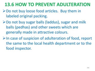 13.6 HOW TO PREVENT ADULTERATION
Do not buy loose food articles. Buy them in
labeled original packing.
Do not buy sugar balls (laddus), sugar and milk
balls (pedhas) and other sweets which are
generally made in attractive colours.
In case of suspicion of adulteration of food, report
the same to the local health department or to the
food inspector.
286
 