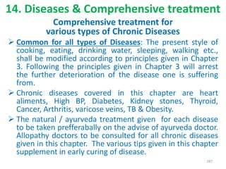 14. Diseases & Comprehensive treatment
287
Comprehensive treatment for
various types of Chronic Diseases
 Common for all types of Diseases: The present style of
cooking, eating, drinking water, sleeping, walking etc.,
shall be modified according to principles given in Chapter
3. Following the principles given in Chapter 3 will arrest
the further deterioration of the disease one is suffering
from.
 Chronic diseases covered in this chapter are heart
aliments, High BP, Diabetes, Kidney stones, Thyroid,
Cancer, Arthritis, varicose veins, TB & Obesity.
 The natural / ayurveda treatment given for each disease
to be taken prefferabally on the advise of ayurveda doctor.
Allopathy doctors to be consulted for all chronic diseases
given in this chapter. The various tips given in this chapter
supplement in early curing of disease.
 