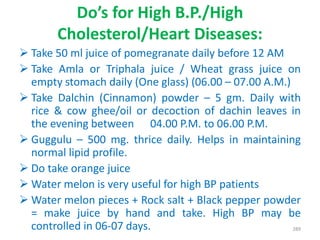 Do’s for High B.P./High
Cholesterol/Heart Diseases:
 Take 50 ml juice of pomegranate daily before 12 AM
 Take Amla or Triphala juice / Wheat grass juice on
empty stomach daily (One glass) (06.00 – 07.00 A.M.)
 Take Dalchin (Cinnamon) powder – 5 gm. Daily with
rice & cow ghee/oil or decoction of dachin leaves in
the evening between 04.00 P.M. to 06.00 P.M.
 Guggulu – 500 mg. thrice daily. Helps in maintaining
normal lipid profile.
 Do take orange juice
 Water melon is very useful for high BP patients
 Water melon pieces + Rock salt + Black pepper powder
= make juice by hand and take. High BP may be
controlled in 06-07 days. 289
 