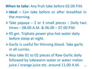 When to take: Any fruit take before 02.00 P.M.
Ideal – Can take before or after breakfast in
the morning.
Take papaya – 2 or 3 small pieces – Daily two
times – 08.00 A.M. & 06.00 – 07.00 P.M.
05 gm. Triphala power plus hot water daily
before sleep at night.
Garlic is useful for thinning blood. Take garlic
in all curries.
Also take 01 to 02 pieces of Raw Garlic daily
followed by lukewarm water or water melon
juice / orange juice etc. around 11.00 A.M. 290
 
