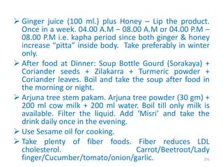  Ginger juice (100 ml.) plus Honey – Lip the product.
Once in a week. 04.00 A.M – 08.00 A.M or 04.00 P.M –
08.00 P.M i.e. kapha period since both ginger & honey
increase “pitta” inside body. Take preferably in winter
only.
 After food at Dinner: Soup Bottle Gourd (Sorakaya) +
Coriander seeds + Zilakarra + Turmeric powder +
Coriander leaves. Boil and take the soup after food in
the morning or night.
 Arjuna tree stem pakam. Arjuna tree powder (30 gm) +
200 ml cow milk + 200 ml water. Boil till only milk is
available. Filter the liquid. Add ‘Misri’ and take the
drink daily once in the evening.
 Use Sesame oil for cooking.
 Take plenty of fiber foods. Fiber reduces LDL
cholesterol. Carrot/Beetroot/Lady
finger/Cucumber/tomato/onion/garlic. 291
 