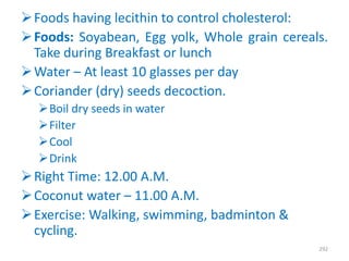 Foods having lecithin to control cholesterol:
Foods: Soyabean, Egg yolk, Whole grain cereals.
Take during Breakfast or lunch
Water – At least 10 glasses per day
Coriander (dry) seeds decoction.
Boil dry seeds in water
Filter
Cool
Drink
Right Time: 12.00 A.M.
Coconut water – 11.00 A.M.
Exercise: Walking, swimming, badminton &
cycling.
292
 