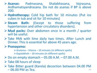  Asanas: Padmasana, Shalabhasana, Vajrasana,
Ardhamatsyandrasana. Do not do asanas if BP is above
200.
 Hydrotherapy: Cold hip bath for 10 minutes (Put ice
cubes in tub and sit for 10 minutes)
 Steam Bath: (Except to those suffering from
hypertension and other circulatory disorders).
 Mud packs: Over abdomen once in a month / quarter
will be useful.
 Take PAN with lime daily two times. After Lunch and
Dinner. This is essential for above 45 years age.
 Pranayama:
Aruloma – Viloma – 10 minutes (in different spells)
Kapalabheh – 10 minutes (in different spells)
 Do on empty stomach – 05.00 A.M. – 07.00 A.M.
 Take 08 hours of sleep
 Take Bitter guard (Karela) decoction between 04.00 PM
– 06.00 PM as Tea. 293
 