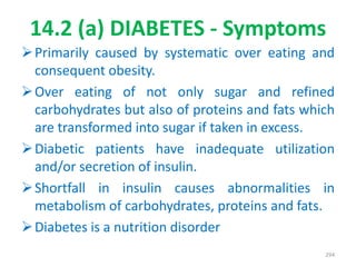 14.2 (a) DIABETES - Symptoms
Primarily caused by systematic over eating and
consequent obesity.
Over eating of not only sugar and refined
carbohydrates but also of proteins and fats which
are transformed into sugar if taken in excess.
Diabetic patients have inadequate utilization
and/or secretion of insulin.
Shortfall in insulin causes abnormalities in
metabolism of carbohydrates, proteins and fats.
Diabetes is a nutrition disorder
294
 