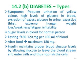 14.2 (b) DIABETES – Types
Symptoms: frequent urination of yellow
colour, high levels of glucose in blood,
excretion of excess glucose in urine, excessive
thirst, extreme hunger, weight
loss/weakness/fatigue, irritability
Sugar levels in blood for normal person
Fasting 80-120 mg per 100 ml of blood
After food  maximum 180 mg.
Insulin maintains proper blood glucose levels
by allowing glucose to leave the blood stream
and enter cells and thus nourish the cells.
295
 