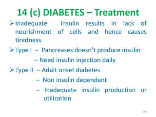 14 (c) DIABETES – Treatment
Inadequate insulin results in lack of
nourishment of cells and hence causes
tiredness
Type I – Pancreases doesn’t produce insulin
– Need insulin injection daily
Type II – Adult onset diabetes
– Non insulin dependent
– Inadequate insulin production or
utilization
296
 