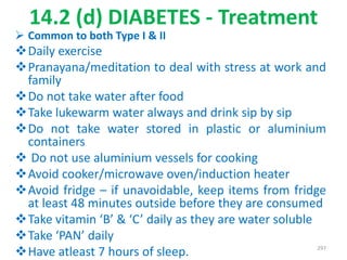 14.2 (d) DIABETES - Treatment
 Common to both Type I & II
Daily exercise
Pranayana/meditation to deal with stress at work and
family
Do not take water after food
Take lukewarm water always and drink sip by sip
Do not take water stored in plastic or aluminium
containers
 Do not use aluminium vessels for cooking
Avoid cooker/microwave oven/induction heater
Avoid fridge – if unavoidable, keep items from fridge
at least 48 minutes outside before they are consumed
Take vitamin ‘B’ & ‘C’ daily as they are water soluble
Take ‘PAN’ daily
Have atleast 7 hours of sleep. 297
 