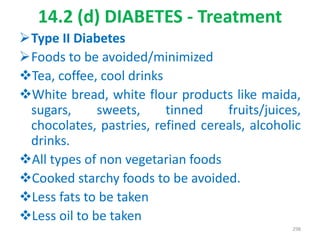 14.2 (d) DIABETES - Treatment
Type II Diabetes
Foods to be avoided/minimized
Tea, coffee, cool drinks
White bread, white flour products like maida,
sugars, sweets, tinned fruits/juices,
chocolates, pastries, refined cereals, alcoholic
drinks.
All types of non vegetarian foods
Cooked starchy foods to be avoided.
Less fats to be taken
Less oil to be taken
298
 