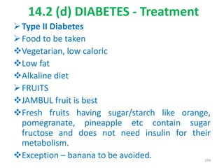 14.2 (d) DIABETES - Treatment
Type II Diabetes
Food to be taken
Vegetarian, low caloric
Low fat
Alkaline diet
FRUITS
JAMBUL fruit is best
Fresh fruits having sugar/starch like orange,
pomegranate, pineapple etc contain sugar
fructose and does not need insulin for their
metabolism.
Exception – banana to be avoided. 299
 