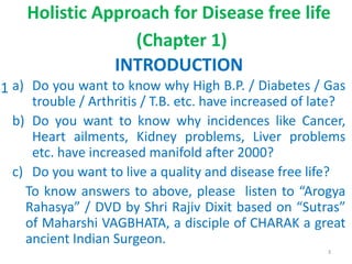 Holistic Approach for Disease free life
(Chapter 1)
INTRODUCTION
a) Do you want to know why High B.P. / Diabetes / Gas
trouble / Arthritis / T.B. etc. have increased of late?
b) Do you want to know why incidences like Cancer,
Heart ailments, Kidney problems, Liver problems
etc. have increased manifold after 2000?
c) Do you want to live a quality and disease free life?
To know answers to above, please listen to “Arogya
Rahasya” / DVD by Shri Rajiv Dixit based on “Sutras”
of Maharshi VAGBHATA, a disciple of CHARAK a great
ancient Indian Surgeon.
3
1
 