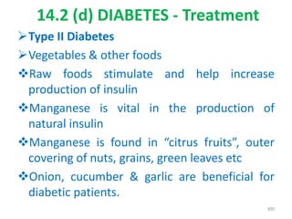 14.2 (d) DIABETES - Treatment
Type II Diabetes
Vegetables & other foods
Raw foods stimulate and help increase
production of insulin
Manganese is vital in the production of
natural insulin
Manganese is found in “citrus fruits”, outer
covering of nuts, grains, green leaves etc
Onion, cucumber & garlic are beneficial for
diabetic patients.
300
 