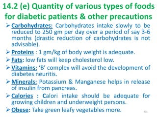 14.2 (e) Quantity of various types of foods
for diabetic patients & other precautions
Carbohydrates: Carbohydrates intake slowly to be
reduced to 250 gm per day over a period of say 3-6
months (drastic reduction of carbohydrates is not
advisable).
Proteins : 1 gm/kg of body weight is adequate.
Fats: low fats will keep cholesterol low.
Vitamins: ‘B’ complex will avoid the development of
diabetes neuritis.
Minerals: Potassium & Manganese helps in release
of insulin from pancreas.
Calories : Calori intake should be adequate for
growing children and underweight persons.
Obese: Take green leafy vegetables more. 301
 