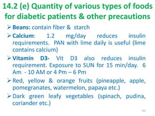 Beans: contain fiber & starch
Calcium: 1.2 mg/day reduces insulin
requirements. PAN with lime daily is useful (lime
contains calcium)
Vitamin D3- Vit D3 also reduces insulin
requirement. Exposure to SUN for 15 min/day. 6
Am - 10 AM or 4 Pm – 6 Pm
Red, yellow & orange fruits (pineapple, apple,
pomegranates, watermelon, papaya etc.)
Dark green leafy vegetables (spinach, pudina,
coriander etc.)
302
14.2 (e) Quantity of various types of foods
for diabetic patients & other precautions
 