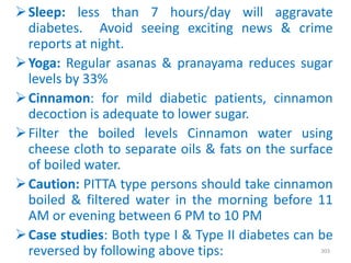 Sleep: less than 7 hours/day will aggravate
diabetes. Avoid seeing exciting news & crime
reports at night.
Yoga: Regular asanas & pranayama reduces sugar
levels by 33%
Cinnamon: for mild diabetic patients, cinnamon
decoction is adequate to lower sugar.
Filter the boiled levels Cinnamon water using
cheese cloth to separate oils & fats on the surface
of boiled water.
Caution: PITTA type persons should take cinnamon
boiled & filtered water in the morning before 11
AM or evening between 6 PM to 10 PM
Case studies: Both type I & Type II diabetes can be
reversed by following above tips: 303
 