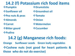 14.2 (f) Potassium rich food items
304
Pumpkin Drumsticks
Sunflower oil Groundnut oil
Pea nuts & peas Tomato
Almonds Onion
Carrot Watermelon
Bitter gourd Cucumber
Pudina
14.2 (g) Manganese rich foods:
Orange Sunflower seeds Green leafy vegetables
Cashew nuts (not good for heart patients &
those who do not do exercise)
 