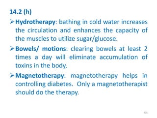14.2 (h)
Hydrotherapy: bathing in cold water increases
the circulation and enhances the capacity of
the muscles to utilize sugar/glucose.
Bowels/ motions: clearing bowels at least 2
times a day will eliminate accumulation of
toxins in the body.
Magnetotherapy: magnetotherapy helps in
controlling diabetes. Only a magnetotherapist
should do the therapy.
305
 