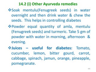 14.2 (i) Other Ayurveda remedies
Soak mentulu(Fenugreek seeds) in water
overnight and then drink water & chew the
seeds. This helps in controlling diabetes
Powder equal quantity of amla, mentulu
(Fenugreek seeds) and turmeric. Take 5 gm of
powder with water in morning, afternoon &
evening.
Juices – useful for diabetes: Tomato,
cucumber, lemon, bitter gourd, carrot,
cabbage, spinach, jamun, orange, pineapple,
pomegranate.
306
 